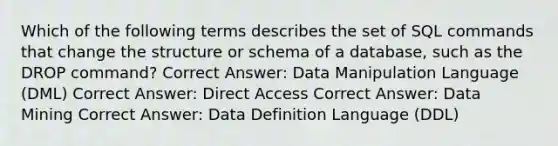 Which of the following terms describes the set of SQL commands that change the structure or schema of a database, such as the DROP command? Correct Answer: Data Manipulation Language (DML) Correct Answer: Direct Access Correct Answer: Data Mining Correct Answer: Data Definition Language (DDL)