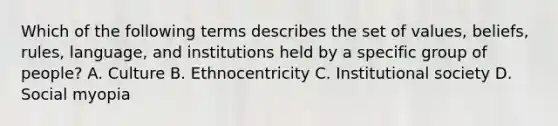 Which of the following terms describes the set of values, beliefs, rules, language, and institutions held by a specific group of people? A. Culture B. Ethnocentricity C. Institutional society D. Social myopia