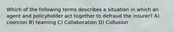 Which of the following terms describes a situation in which an agent and policyholder act together to defraud the insurer? A) coercion B) teaming C) Collaboration D) Collusion