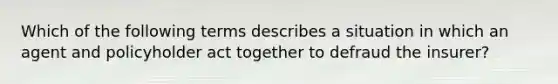 Which of the following terms describes a situation in which an agent and policyholder act together to defraud the insurer?
