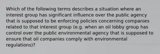 Which of the following terms describes a situation where an interest group has significant influence over the public agency that is supposed to be enforcing policies concerning companies related to that interest group (e.g. when an oil lobby group has control over the public environmental agency that is supposed to ensure that oil companies comply with environmental regulations)?