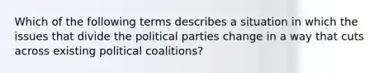 Which of the following terms describes a situation in which the issues that divide the political parties change in a way that cuts across existing political coalitions?