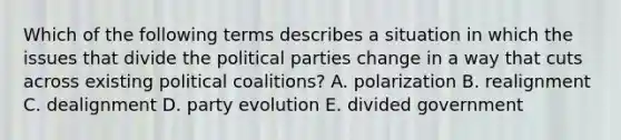 Which of the following terms describes a situation in which the issues that divide the political parties change in a way that cuts across existing political coalitions? A. polarization B. realignment C. dealignment D. party evolution E. divided government