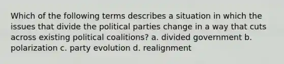 Which of the following terms describes a situation in which the issues that divide the political parties change in a way that cuts across existing political coalitions? a. divided government b. polarization c. party evolution d. realignment