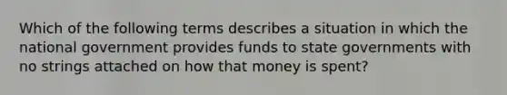 Which of the following terms describes a situation in which the national government provides funds to state governments with no strings attached on how that money is spent?