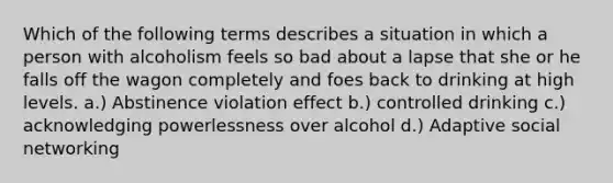 Which of the following terms describes a situation in which a person with alcoholism feels so bad about a lapse that she or he falls off the wagon completely and foes back to drinking at high levels. a.) Abstinence violation effect b.) controlled drinking c.) acknowledging powerlessness over alcohol d.) Adaptive social networking