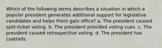 Which of the following terms describes a situation in which a popular president generates additional support for legislative candidates and helps them gain office? a. The president caused split-ticket voting. b. The president provided voting cues. c. The president caused retrospective voting. d. The president has coattails.