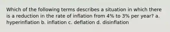 Which of the following terms describes a situation in which there is a reduction in the rate of inflation from 4% to 3% per year? a. hyperinflation b. inflation c. deflation d. disinflation