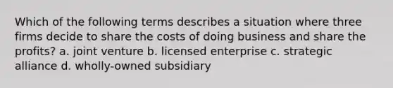 Which of the following terms describes a situation where three firms decide to share the costs of doing business and share the profits? a. joint venture b. licensed enterprise c. strategic alliance d. wholly-owned subsidiary