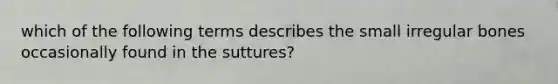 which of the following terms describes the small irregular bones occasionally found in the suttures?