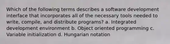 Which of the following terms describes a software development interface that incorporates all of the necessary tools needed to write, compile, and distribute programs? a. Integrated development environment b. Object oriented programming c. Variable initialization d. Hungarian notation