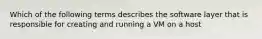 Which of the following terms describes the software layer that is responsible for creating and running a VM on a host