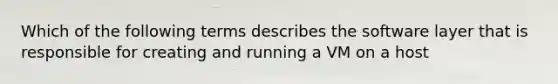 Which of the following terms describes the software layer that is responsible for creating and running a VM on a host