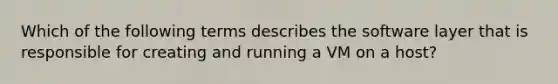 Which of the following terms describes the software layer that is responsible for creating and running a VM on a host?