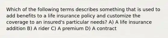 Which of the following terms describes something that is used to add benefits to a life insurance policy and customize the coverage to an insured's particular needs? A) A life insurance addition B) A rider C) A premium D) A contract