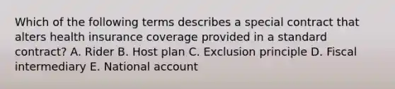 Which of the following terms describes a special contract that alters health insurance coverage provided in a standard contract? A. Rider B. Host plan C. Exclusion principle D. Fiscal intermediary E. National account