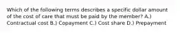 Which of the following terms describes a specific dollar amount of the cost of care that must be paid by the member? A.) Contractual cost B.) Copayment C.) Cost share D.) Prepayment