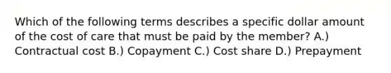 Which of the following terms describes a specific dollar amount of the cost of care that must be paid by the member? A.) Contractual cost B.) Copayment C.) Cost share D.) Prepayment