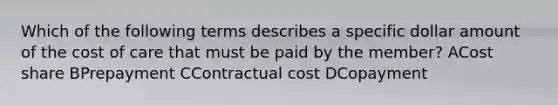 Which of the following terms describes a specific dollar amount of the cost of care that must be paid by the member? ACost share BPrepayment CContractual cost DCopayment