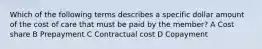 Which of the following terms describes a specific dollar amount of the cost of care that must be paid by the member? A Cost share B Prepayment C Contractual cost D Copayment