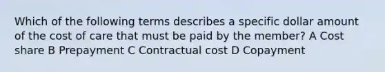 Which of the following terms describes a specific dollar amount of the cost of care that must be paid by the member? A Cost share B Prepayment C Contractual cost D Copayment