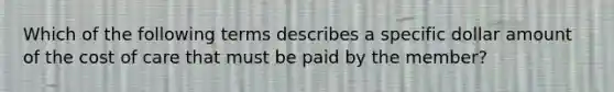 Which of the following terms describes a specific dollar amount of the cost of care that must be paid by the member?