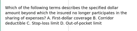 Which of the following terms describes the specified dollar amount beyond which the insured no longer participates in the sharing of expenses? A. First-dollar coverage B. Corridor deductible C. Stop-loss limit D. Out-of-pocket limit