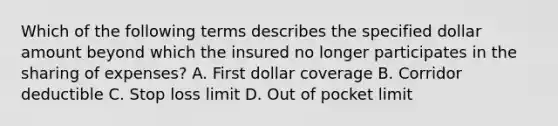 Which of the following terms describes the specified dollar amount beyond which the insured no longer participates in the sharing of expenses? A. First dollar coverage B. Corridor deductible C. Stop loss limit D. Out of pocket limit