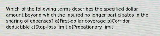 Which of the following terms describes the specified dollar amount beyond which the insured no longer participates in the sharing of expenses? a)First-dollar coverage b)Corridor deductible c)Stop-loss limit d)Probationary limit