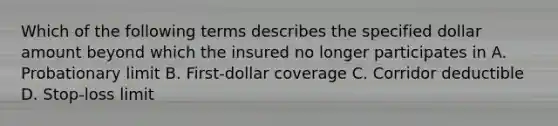 Which of the following terms describes the specified dollar amount beyond which the insured no longer participates in A. Probationary limit B. First-dollar coverage C. Corridor deductible D. Stop-loss limit