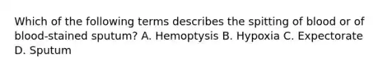 Which of the following terms describes the spitting of blood or of blood-stained sputum? A. Hemoptysis B. Hypoxia C. Expectorate D. Sputum