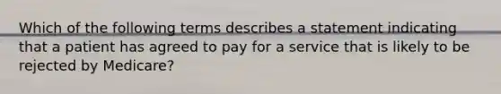 Which of the following terms describes a statement indicating that a patient has agreed to pay for a service that is likely to be rejected by Medicare?