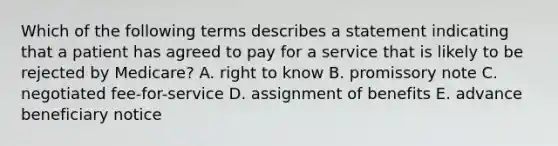 Which of the following terms describes a statement indicating that a patient has agreed to pay for a service that is likely to be rejected by Medicare? A. right to know B. promissory note C. negotiated fee-for-service D. assignment of benefits E. advance beneficiary notice