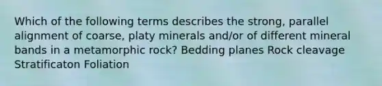 Which of the following terms describes the strong, parallel alignment of coarse, platy minerals and/or of different mineral bands in a metamorphic rock? Bedding planes Rock cleavage Stratificaton Foliation