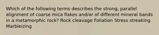 Which of the following terms describes the strong, parallel alignment of coarse mica flakes and/or of different mineral bands in a metamorphic rock? Rock cleavage Foliation Stress streaking Marbleizing