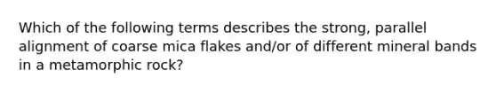 Which of the following terms describes the strong, parallel alignment of coarse mica flakes and/or of different mineral bands in a metamorphic rock?