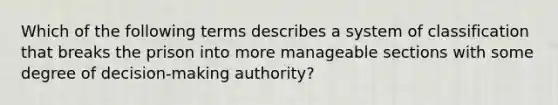 Which of the following terms describes a system of classification that breaks the prison into more manageable sections with some degree of decision-making authority?