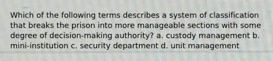 Which of the following terms describes a system of classification that breaks the prison into more manageable sections with some degree of decision-making authority? a. custody management b. mini-institution c. security department d. unit management