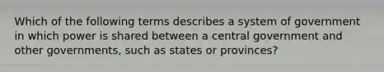 Which of the following terms describes a system of government in which power is shared between a central government and other governments, such as states or provinces?