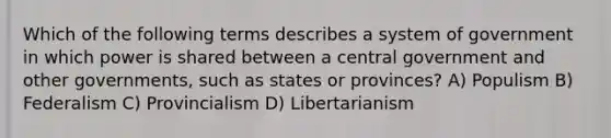 Which of the following terms describes a system of government in which power is shared between a central government and other governments, such as states or provinces? A) Populism B) Federalism C) Provincialism D) Libertarianism