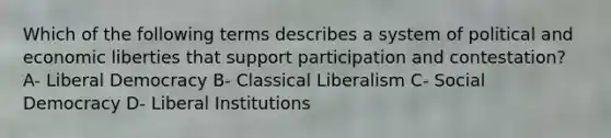 Which of the following terms describes a system of political and economic liberties that support participation and contestation? A- Liberal Democracy B- Classical Liberalism C- Social Democracy D- Liberal Institutions