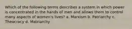 Which of the following terms describes a system in which power is concentrated in the hands of men and allows them to control many aspects of women's lives? a. Marxism b. Patriarchy c. Theocracy d. Matriarchy