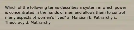 Which of the following terms describes a system in which power is concentrated in the hands of men and allows them to control many aspects of women's lives? a. Marxism b. Patriarchy c. Theocracy d. Matriarchy