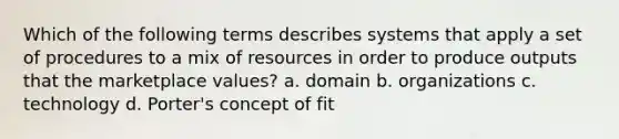 Which of the following terms describes systems that apply a set of procedures to a mix of resources in order to produce outputs that the market<a href='https://www.questionai.com/knowledge/k5XDPK9aoX-place-value' class='anchor-knowledge'>place value</a>s? a. domain b. organizations c. technology d. Porter's concept of fit