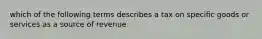 which of the following terms describes a tax on specific goods or services as a source of revenue