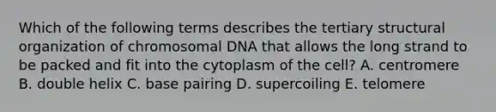 Which of the following terms describes the tertiary structural organization of chromosomal DNA that allows the long strand to be packed and fit into the cytoplasm of the cell? A. centromere B. double helix C. base pairing D. supercoiling E. telomere