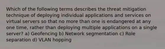 Which of the following terms describes the threat mitigation technique of deploying individual applications and services on virtual servers so that no more than one is endangered at any one time, rather than deploying multiple applications on a single server? a) Geofencing b) Network segmentation c) Role separation d) VLAN hopping