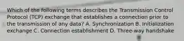 Which of the following terms describes the Transmission Control Protocol (TCP) exchange that establishes a connection prior to the transmission of any data? A. Synchronization B. Initialization exchange C. Connection establishment D. Three-way handshake