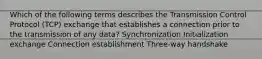 Which of the following terms describes the Transmission Control Protocol (TCP) exchange that establishes a connection prior to the transmission of any data? Synchronization Initialization exchange Connection establishment Three-way handshake