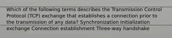 Which of the following terms describes the Transmission Control Protocol (TCP) exchange that establishes a connection prior to the transmission of any data? Synchronization Initialization exchange Connection establishment Three-way handshake